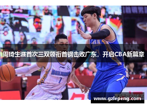 周琦生涯首次三双领衔首钢击败广东，开启CBA新篇章