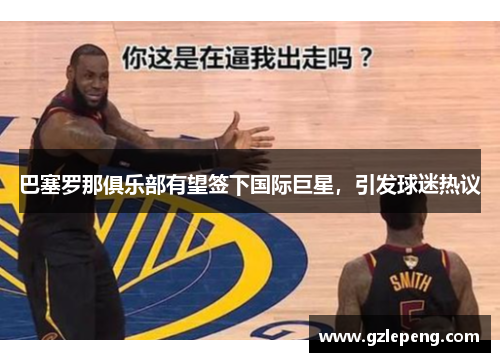 巴塞罗那俱乐部有望签下国际巨星，引发球迷热议